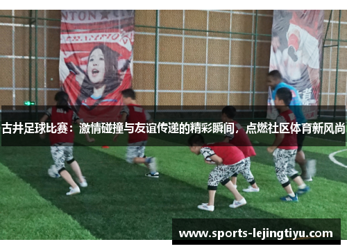 古井足球比赛：激情碰撞与友谊传递的精彩瞬间，点燃社区体育新风尚